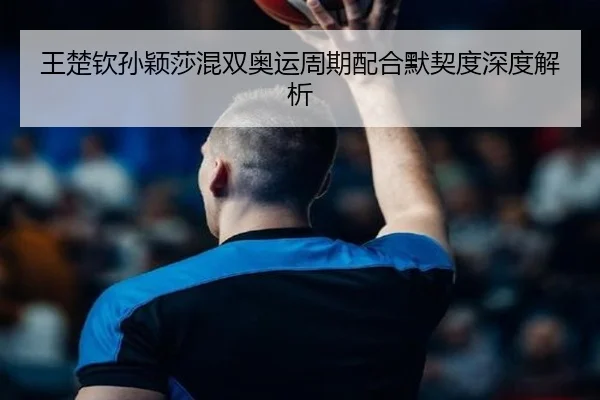 王楚钦孙颖莎混双奥运周期配合默契度深度解析