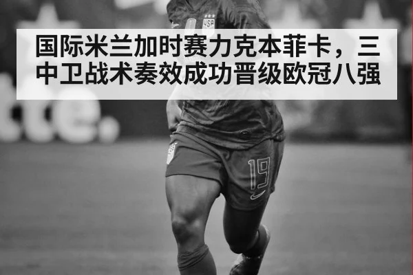 国际米兰加时赛力克本菲卡，三中卫战术奏效成功晋级欧冠八强